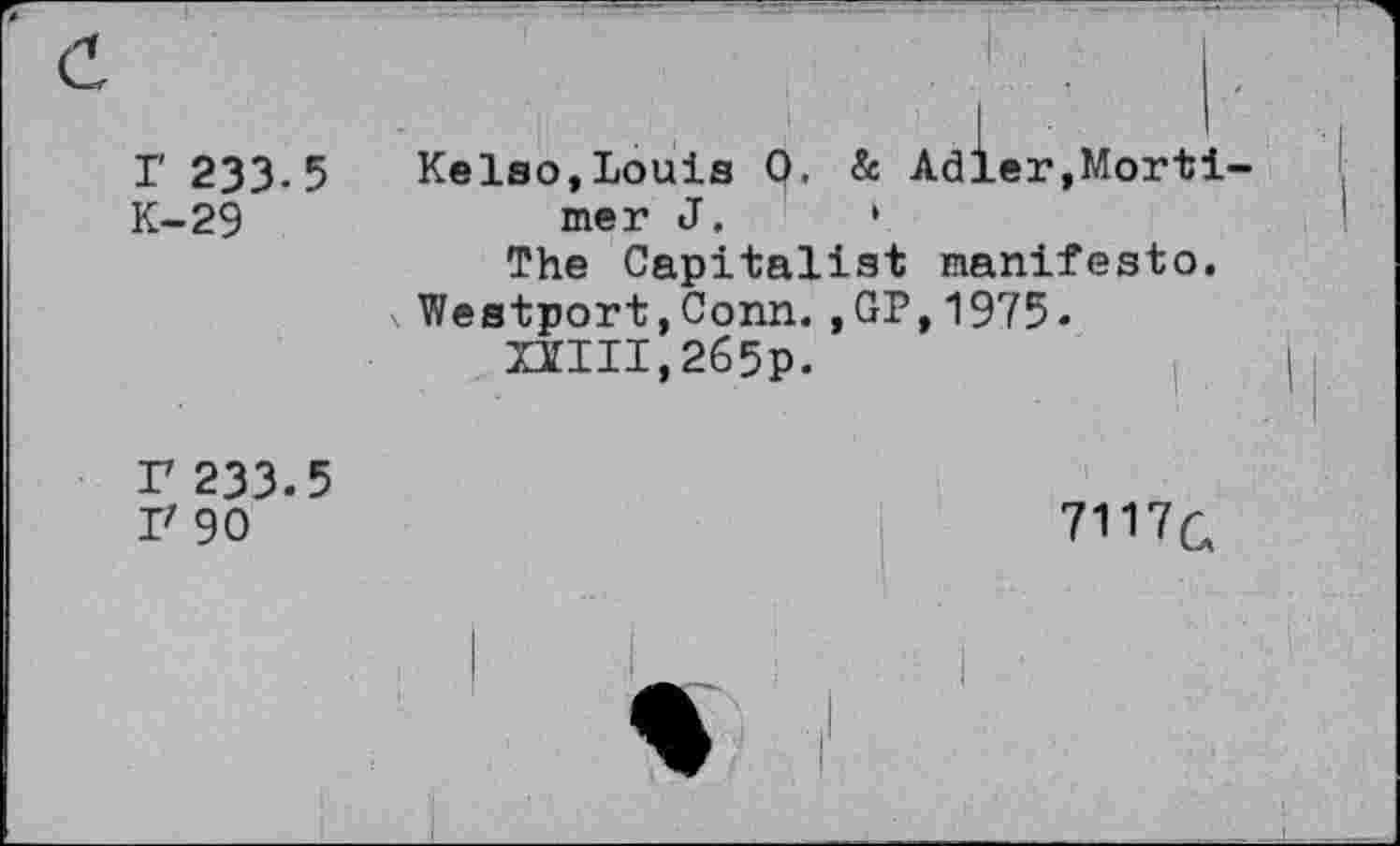 ﻿r 233.5 K-29	Kelso,Louis 0. & Adler,Mortimer J.	• The Capitalist manifesto. \ Westport,Conn.,GP,1975- UIII,265p.	|
r 233.5 I' 90	